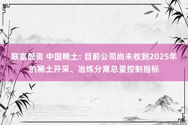 联富配资 中国稀土: 目前公司尚未收到2025年的稀土开采、冶炼分离总量控制指标