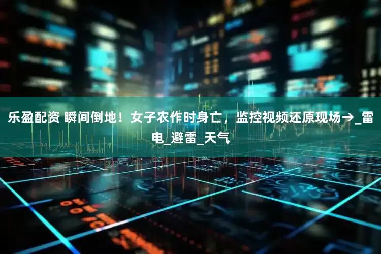 乐盈配资 瞬间倒地！女子农作时身亡，监控视频还原现场→_雷电_避雷_天气