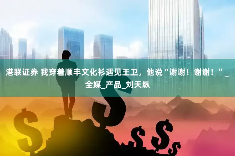 港联证券 我穿着顺丰文化衫遇见王卫，他说“谢谢！谢谢！”_全媒_产品_刘天纵
