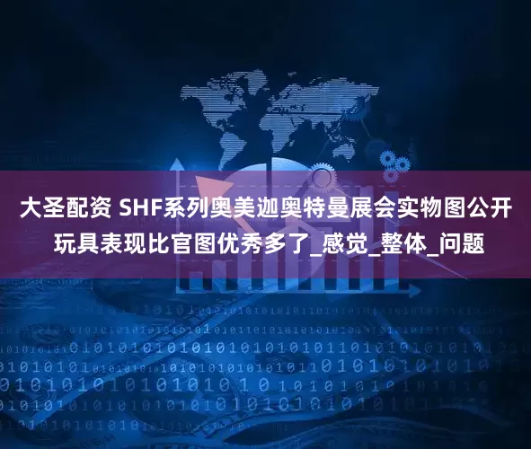 大圣配资 SHF系列奥美迦奥特曼展会实物图公开 玩具表现比官图优秀多了_感觉_整体_问题