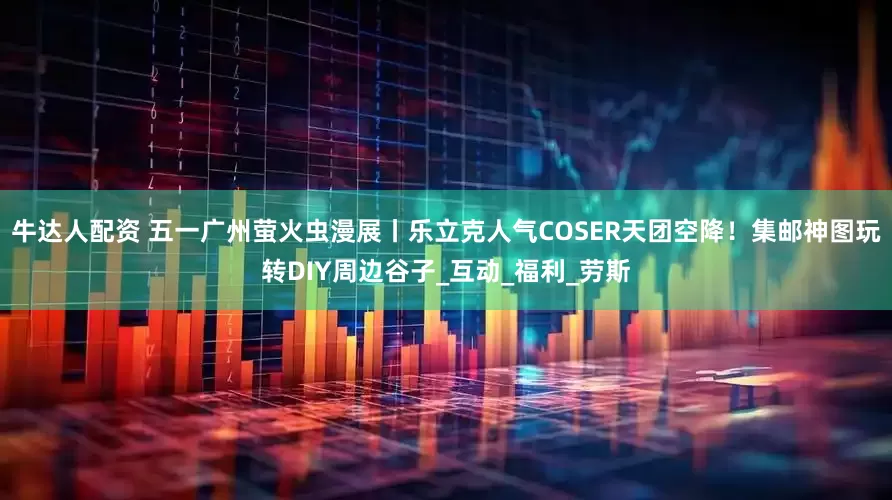 牛达人配资 五一广州萤火虫漫展丨乐立克人气COSER天团空降！集邮神图玩转DIY周边谷子_互动_福利_劳斯