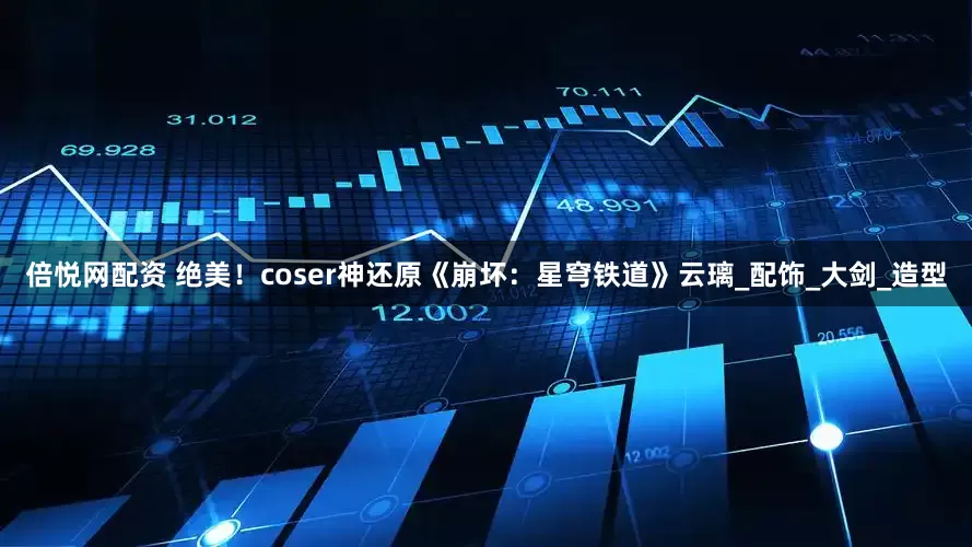 倍悦网配资 绝美！coser神还原《崩坏：星穹铁道》云璃_配饰_大剑_造型