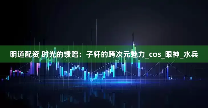 明道配资 时光的馈赠：子轩的跨次元魅力_cos_眼神_水兵