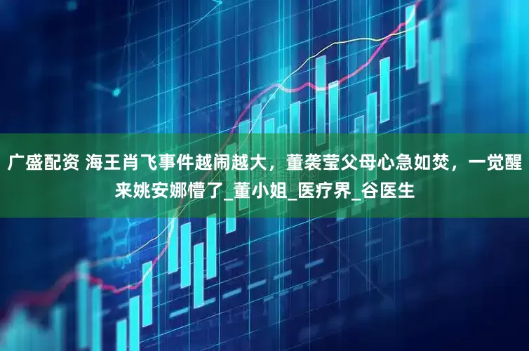 广盛配资 海王肖飞事件越闹越大，董袭莹父母心急如焚，一觉醒来姚安娜懵了_董小姐_医疗界_谷医生
