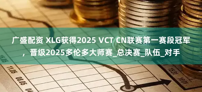 广盛配资 XLG获得2025 VCT CN联赛第一赛段冠军，晋级2025多伦多大师赛_总决赛_队伍_对手