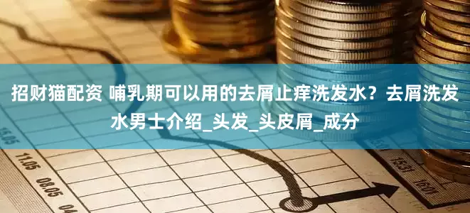 招财猫配资 哺乳期可以用的去屑止痒洗发水？去屑洗发水男士介绍_头发_头皮屑_成分