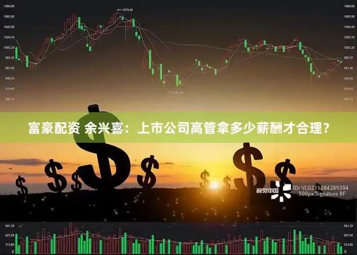 富豪配资 余兴喜：上市公司高管拿多少薪酬才合理？