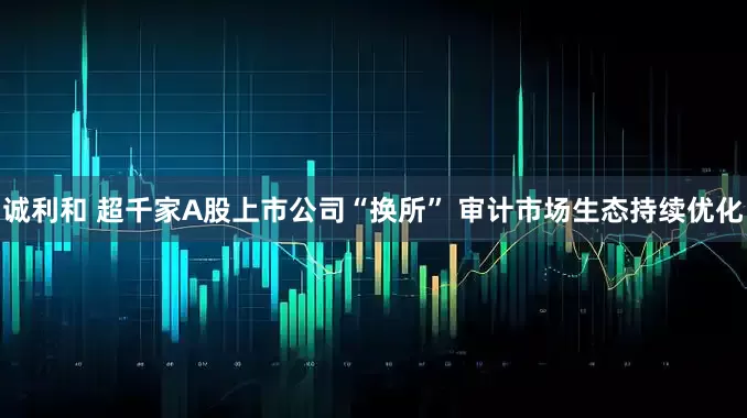 诚利和 超千家A股上市公司“换所” 审计市场生态持续优化