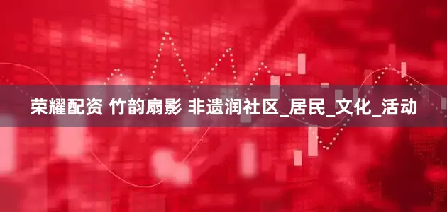 荣耀配资 竹韵扇影 非遗润社区_居民_文化_活动