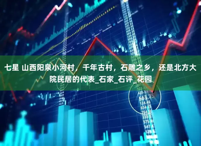 七星 山西阳泉小河村，千年古村，石雕之乡，还是北方大院民居的代表_石家_石评_花园