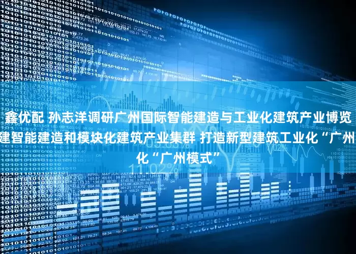 鑫优配 孙志洋调研广州国际智能建造与工业化建筑产业博览会 构建智能建造和模块化建筑产业集群 打造新型建筑工业化“广州模式”