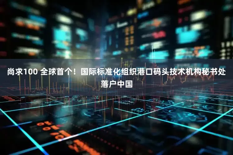 尚求100 全球首个！国际标准化组织港口码头技术机构秘书处落户中国