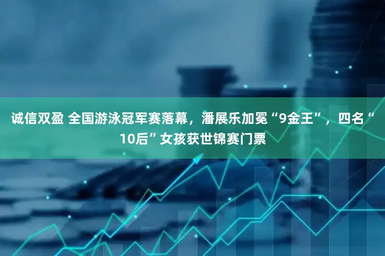 诚信双盈 全国游泳冠军赛落幕，潘展乐加冕“9金王”，四名“10后”女孩获世锦赛门票