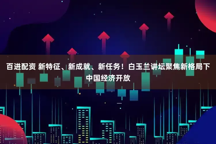 百进配资 新特征、新成就、新任务！白玉兰讲坛聚焦新格局下中国经济开放