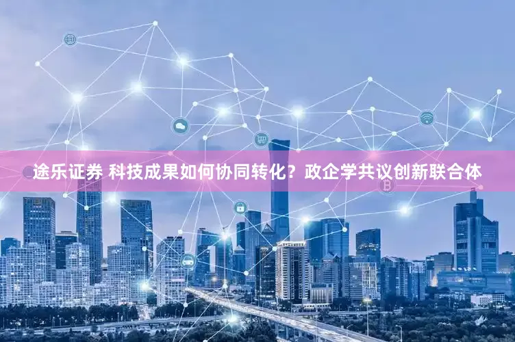 途乐证券 科技成果如何协同转化？政企学共议创新联合体