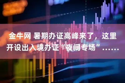 金牛网 暑期办证高峰来了，这里开设出入境办证“夜间专场”……