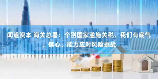 闻道资本 海关总署：个别国家滥施关税，我们有底气、信心、能力应对风险挑战