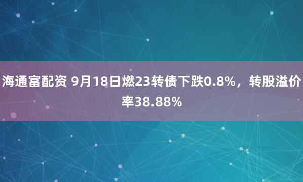 海通富配资 9月18日燃23转债下跌0.8%，转股溢价率38.88%