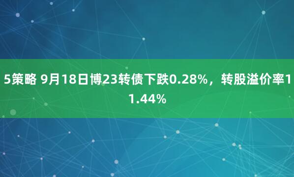 5策略 9月18日博23转债下跌0.28%，转股溢价率11.44%