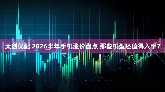 天创优配 2026半年手机涨价盘点 那些机型还值得入手？
