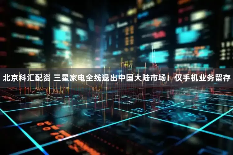 北京科汇配资 三星家电全线退出中国大陆市场！仅手机业务留存